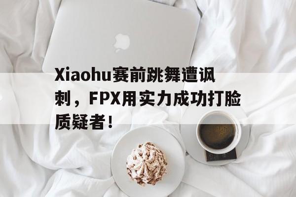 平博-Xiaohu赛前跳舞遭讽刺，FPX用实力成功打脸质疑者！