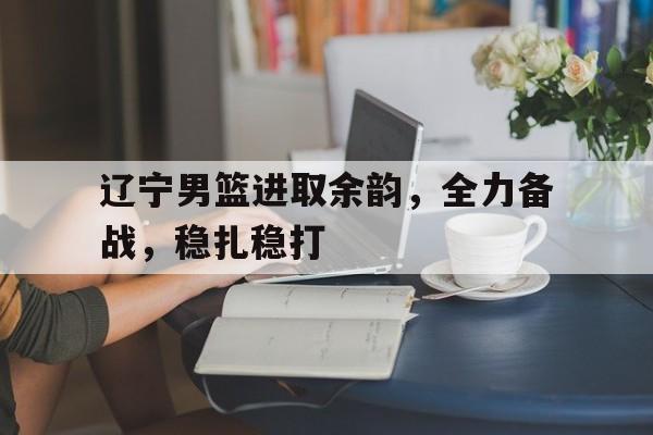 辽宁男篮进取余韵，全力备战，稳扎稳打
