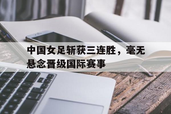 平博体育-中国女足斩获三连胜，毫无悬念晋级国际赛事