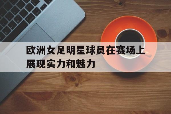 平博官方网站-欧洲女足明星球员在赛场上展现实力和魅力
