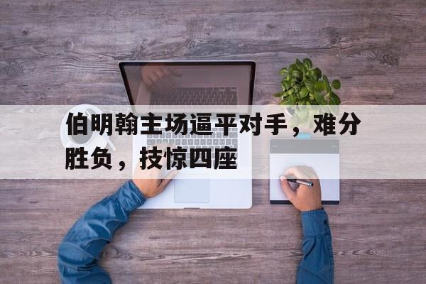 平博官方网站-伯明翰主场逼平对手，难分胜负，技惊四座